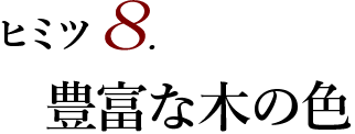 ヒミツ8 豊富な木の色
