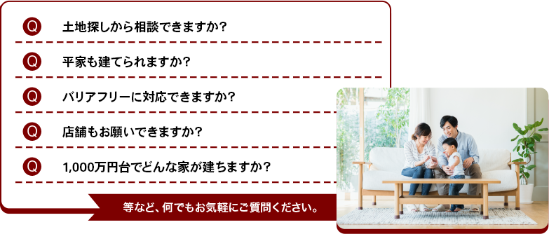 土地探しから相談できますか？平家も建てられますか？バリアフリーに対応できますか？店舗もお願いできますか？1,000万円台でどんな家が建ちますか？ 等など、何でもお気軽にご質問ください。