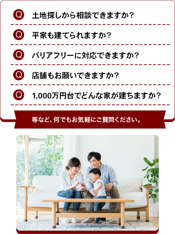 土地探しから相談できますか？平家も建てられますか？バリアフリーに対応できますか？店舗もお願いできますか？1,000万円台でどんな家が建ちますか？ 等など、何でもお気軽にご質問ください。